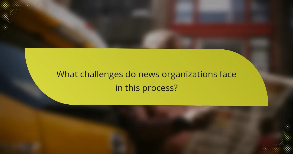 What challenges do news organizations face in this process?